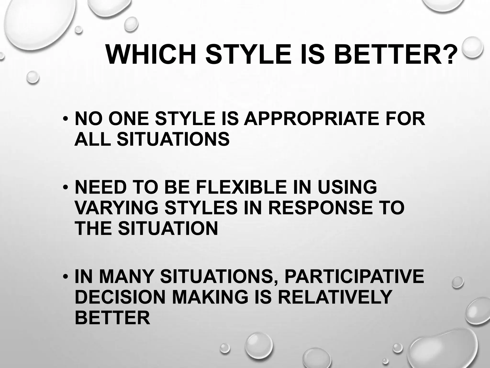 WHICH STYLE IS BETTER?
• NO ONE STYLE IS APPROPRIATE FOR
ALL SITUATIONS
• NEED TO BE FLEXIBLE IN USING
VARYING STYLES IN RESPONSE TO
THE SITUATION
• IN MANY SITUATIONS, PARTICIPATIVE
DECISION MAKING IS RELATIVELY
BETTER
 