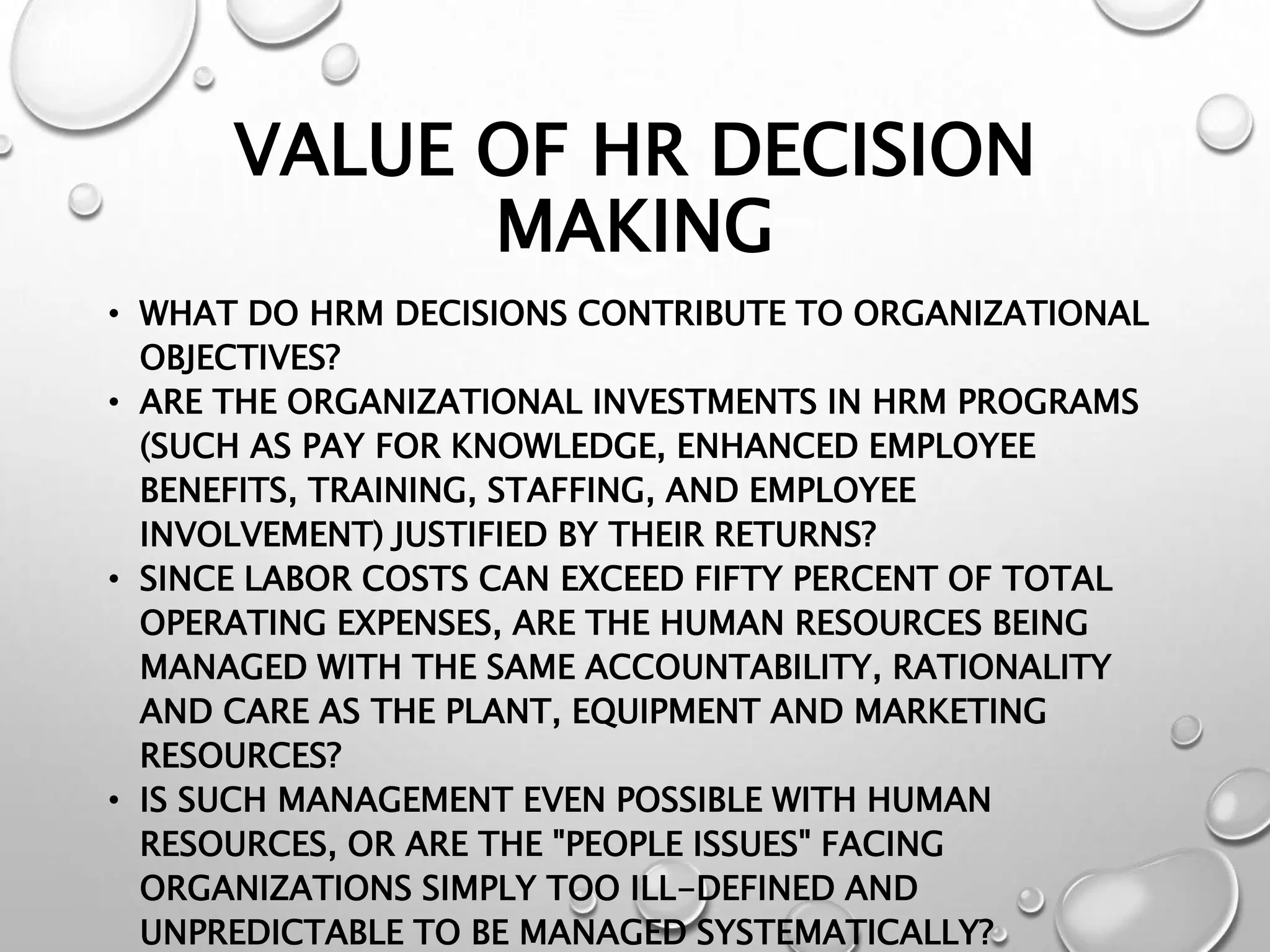 VALUE OF HR DECISION
MAKING
• WHAT DO HRM DECISIONS CONTRIBUTE TO ORGANIZATIONAL
OBJECTIVES?
• ARE THE ORGANIZATIONAL INVESTMENTS IN HRM PROGRAMS
(SUCH AS PAY FOR KNOWLEDGE, ENHANCED EMPLOYEE
BENEFITS, TRAINING, STAFFING, AND EMPLOYEE
INVOLVEMENT) JUSTIFIED BY THEIR RETURNS?
• SINCE LABOR COSTS CAN EXCEED FIFTY PERCENT OF TOTAL
OPERATING EXPENSES, ARE THE HUMAN RESOURCES BEING
MANAGED WITH THE SAME ACCOUNTABILITY, RATIONALITY
AND CARE AS THE PLANT, EQUIPMENT AND MARKETING
RESOURCES?
• IS SUCH MANAGEMENT EVEN POSSIBLE WITH HUMAN
RESOURCES, OR ARE THE "PEOPLE ISSUES" FACING
ORGANIZATIONS SIMPLY TOO ILL-DEFINED AND
UNPREDICTABLE TO BE MANAGED SYSTEMATICALLY?
 