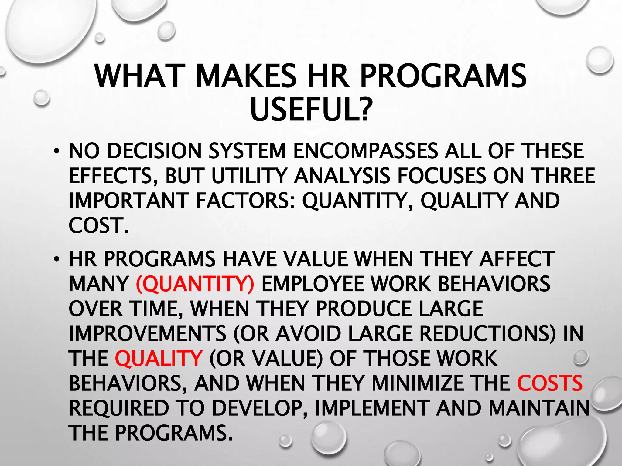 WHAT MAKES HR PROGRAMS
USEFUL?
• NO DECISION SYSTEM ENCOMPASSES ALL OF THESE
EFFECTS, BUT UTILITY ANALYSIS FOCUSES ON THREE
IMPORTANT FACTORS: QUANTITY, QUALITY AND
COST.
• HR PROGRAMS HAVE VALUE WHEN THEY AFFECT
MANY (QUANTITY) EMPLOYEE WORK BEHAVIORS
OVER TIME, WHEN THEY PRODUCE LARGE
IMPROVEMENTS (OR AVOID LARGE REDUCTIONS) IN
THE QUALITY (OR VALUE) OF THOSE WORK
BEHAVIORS, AND WHEN THEY MINIMIZE THE COSTS
REQUIRED TO DEVELOP, IMPLEMENT AND MAINTAIN
THE PROGRAMS.
 