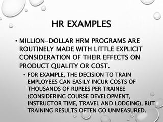 HR EXAMPLES
• MILLION-DOLLAR HRM PROGRAMS ARE
ROUTINELY MADE WITH LITTLE EXPLICIT
CONSIDERATION OF THEIR EFFECTS ON
PRODUCT QUALITY OR COST.
• FOR EXAMPLE, THE DECISION TO TRAIN
EMPLOYEES CAN EASILY INCUR COSTS OF
THOUSANDS OF RUPEES PER TRAINEE
(CONSIDERING COURSE DEVELOPMENT,
INSTRUCTOR TIME, TRAVEL AND LODGING), BUT
TRAINING RESULTS OFTEN GO UNMEASURED.
 