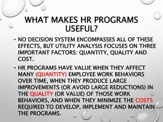 WHAT MAKES HR PROGRAMS
USEFUL?
• NO DECISION SYSTEM ENCOMPASSES ALL OF THESE
EFFECTS, BUT UTILITY ANALYSIS FOCUSES ON THREE
IMPORTANT FACTORS: QUANTITY, QUALITY AND
COST.
• HR PROGRAMS HAVE VALUE WHEN THEY AFFECT
MANY (QUANTITY) EMPLOYEE WORK BEHAVIORS
OVER TIME, WHEN THEY PRODUCE LARGE
IMPROVEMENTS (OR AVOID LARGE REDUCTIONS) IN
THE QUALITY (OR VALUE) OF THOSE WORK
BEHAVIORS, AND WHEN THEY MINIMIZE THE COSTS
REQUIRED TO DEVELOP, IMPLEMENT AND MAINTAIN
THE PROGRAMS.
 