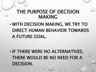 THE PURPOSE OF DECISION
MAKING
• WITH DECISION MAKING, WE TRY TO
DIRECT HUMAN BEHAVIOR TOWARDS
A FUTURE GOAL.
• IF THERE WERE NO ALTERNATIVES,
THERE WOULD BE NO NEED FOR A
DECISION.
 