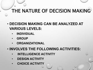 THE NATURE OF DECISION MAKING
• DECISION MAKING CAN BE ANALYZED AT
VARIOUS LEVELS:
• INDIVIDUAL
• GROUP
• ORGANIZATIONAL
• INVOLVES THE FOLLOWING ACTIVITIES:
• INTELLIGENCE ACTIVITY
• DESIGN ACTIVITY
• CHOICE ACTIVITY
 