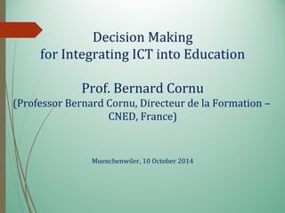 Decision Making
for Integrating ICT into Education
Prof. Bernard Cornu
(Professor Bernard Cornu, Directeur de la Formation –
CNED, France)
Muenchenwiler, 10 October 2014
 