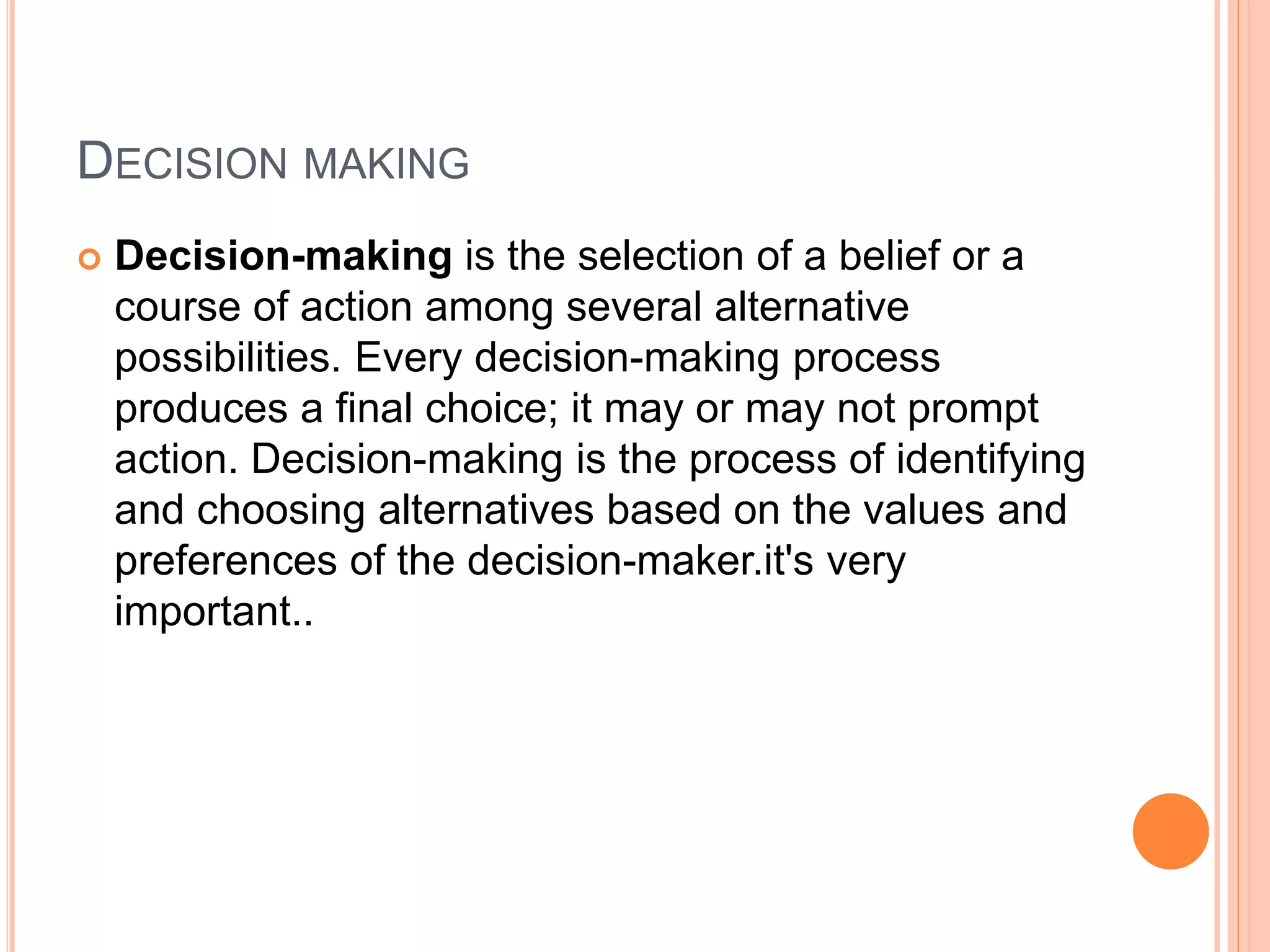 DECISION MAKING
 Decision-making is the selection of a belief or a
course of action among several alternative
possibilities. Every decision-making process
produces a final choice; it may or may not prompt
action. Decision-making is the process of identifying
and choosing alternatives based on the values and
preferences of the decision-maker.it's very
important..
 