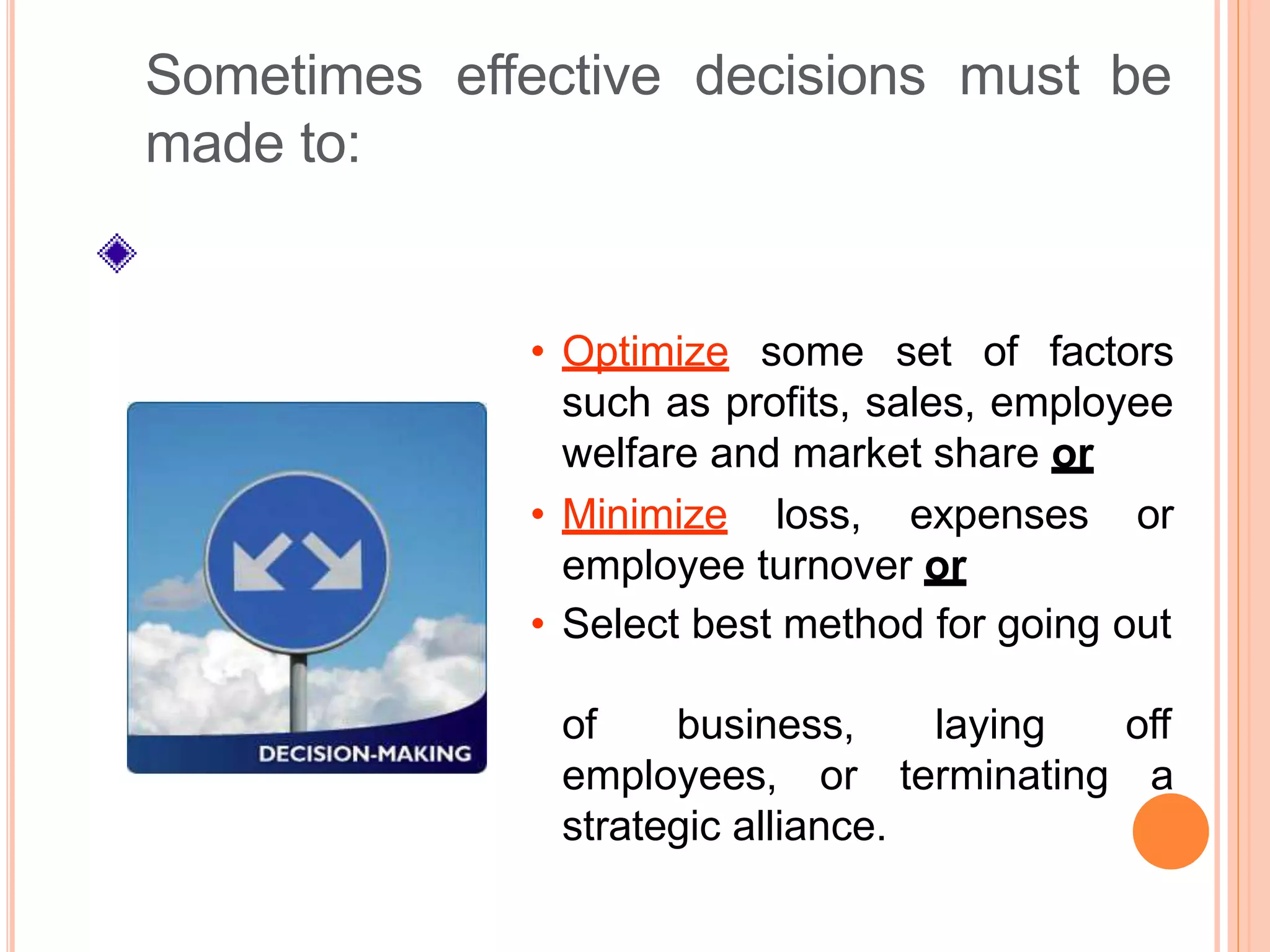 off
employees, or terminating a
strategic alliance.
Sometimes effective decisions must be
made to:
• Optimize some set of factors
such as profits, sales, employee
welfare and market share or
• Minimize loss, expenses or
employee turnover or
• Select best method for going out
of business, laying
 