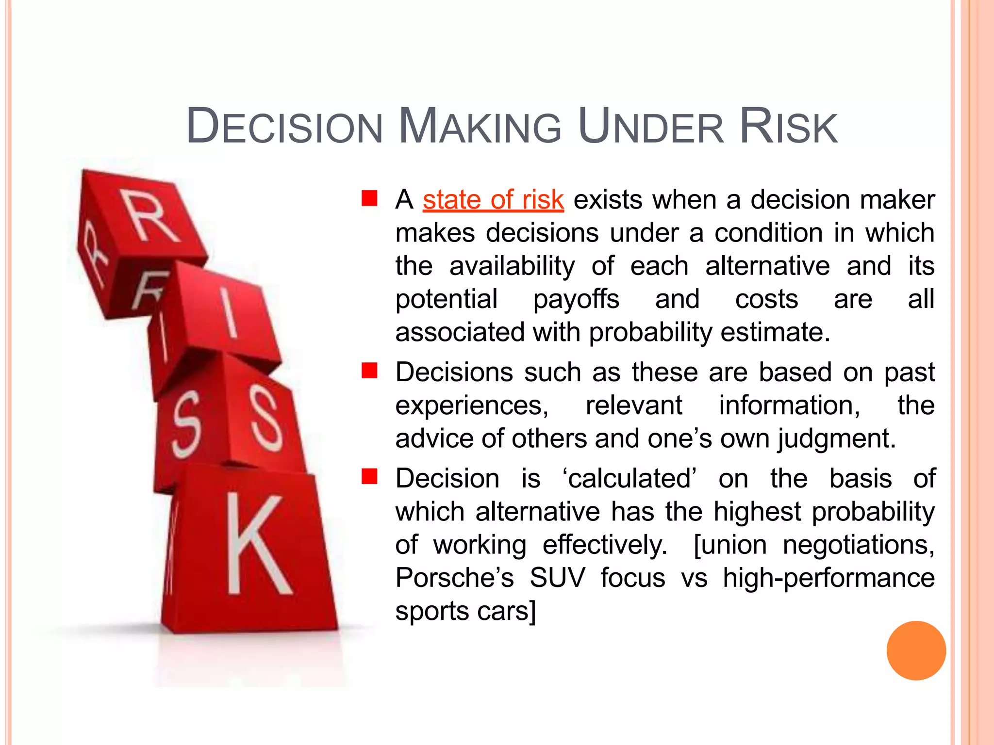 DECISION MAKING UNDER RISK
A state of risk exists when a decision maker
makes decisions under a condition in which
the availability of each alternative and its
potential payoffs and costs are all
associated with probability estimate.
Decisions such as these are based on past
experiences, relevant information, the
advice of others and one’s own judgment.
Decision is ‘calculated’ on the basis of
which alternative has the highest probability
of working effectively. [union negotiations,
Porsche’s SUV focus vs high-performance
sports cars]
 