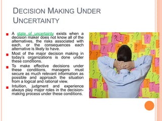 DECISION MAKING UNDER
UNCERTAINTY
A state of uncertainty exists when a
decision maker does not know all of the
alternatives, the risks associated with
each, or the consequences each
alternative is likely to have.
Most of the major decision making in
today’s organizations is done under
these conditions.
To make effective decisions under
these conditions, managers must
secure as much relevant information as
possible and approach the situation
from a logical and rational view.
Intuition, judgment and experience
always play major roles in the decision-
making process under these conditions.
 