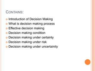 CONTAINS:
 Introduction of Decision Making
 What is decision making process
 Effective decision making
 Decision making condition
 Decision making under certainty
 Decision making under risk
 Decision making under uncertainity
 