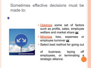 off
employees, or terminating a
strategic alliance.
Sometimes effective decisions must be
made to:
• Optimize some set of factors
such as profits, sales, employee
welfare and market share or
• Minimize loss, expenses or
employee turnover or
• Select best method for going out
of business, laying
 