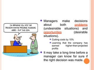 Managers
about
make
both
decisions
problems
(undesirable
opportunities
situations).
situations) and
(desirable
Cutting costs by 10%
Learning that the company has
earned higher-than-projected
profits
It may take a long time before a
manager can know for sure if
the right decision was made.
 