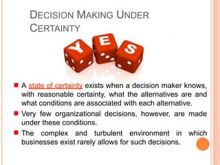 DECISION MAKING UNDER
CERTAINTY
A state of certainty exists when a decision maker knows,
with reasonable certainty, what the alternatives are and
what conditions are associated with each alternative.
Very few organizational decisions, however, are made
under these conditions.
The complex and turbulent environment in which
businesses exist rarely allows for such decisions.
 