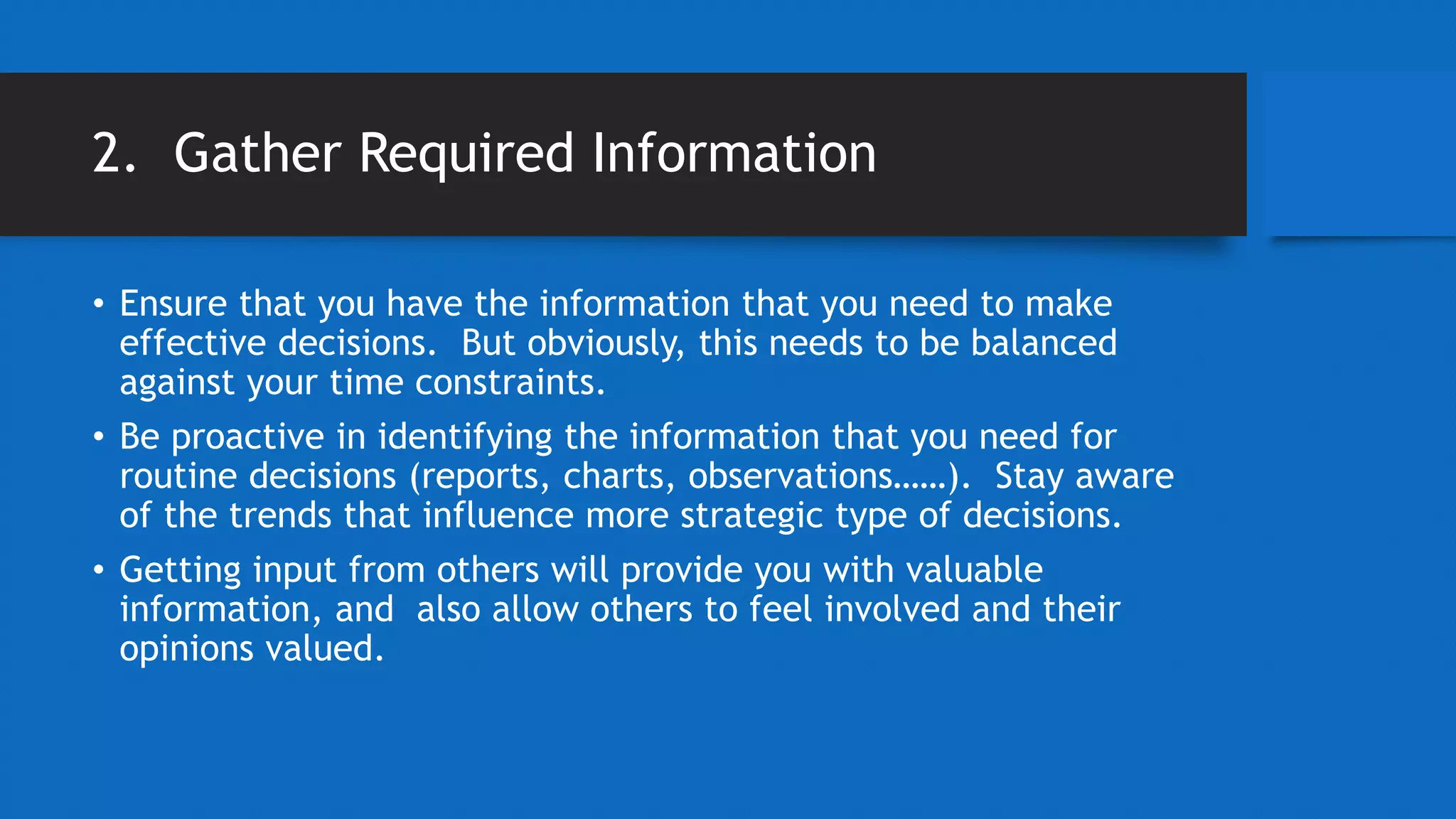 2. Gather Required Information
• Ensure that you have the information that you need to make
effective decisions. But obviously, this needs to be balanced
against your time constraints.
• Be proactive in identifying the information that you need for
routine decisions (reports, charts, observations……). Stay aware
of the trends that influence more strategic type of decisions.
• Getting input from others will provide you with valuable
information, and also allow others to feel involved and their
opinions valued.
 