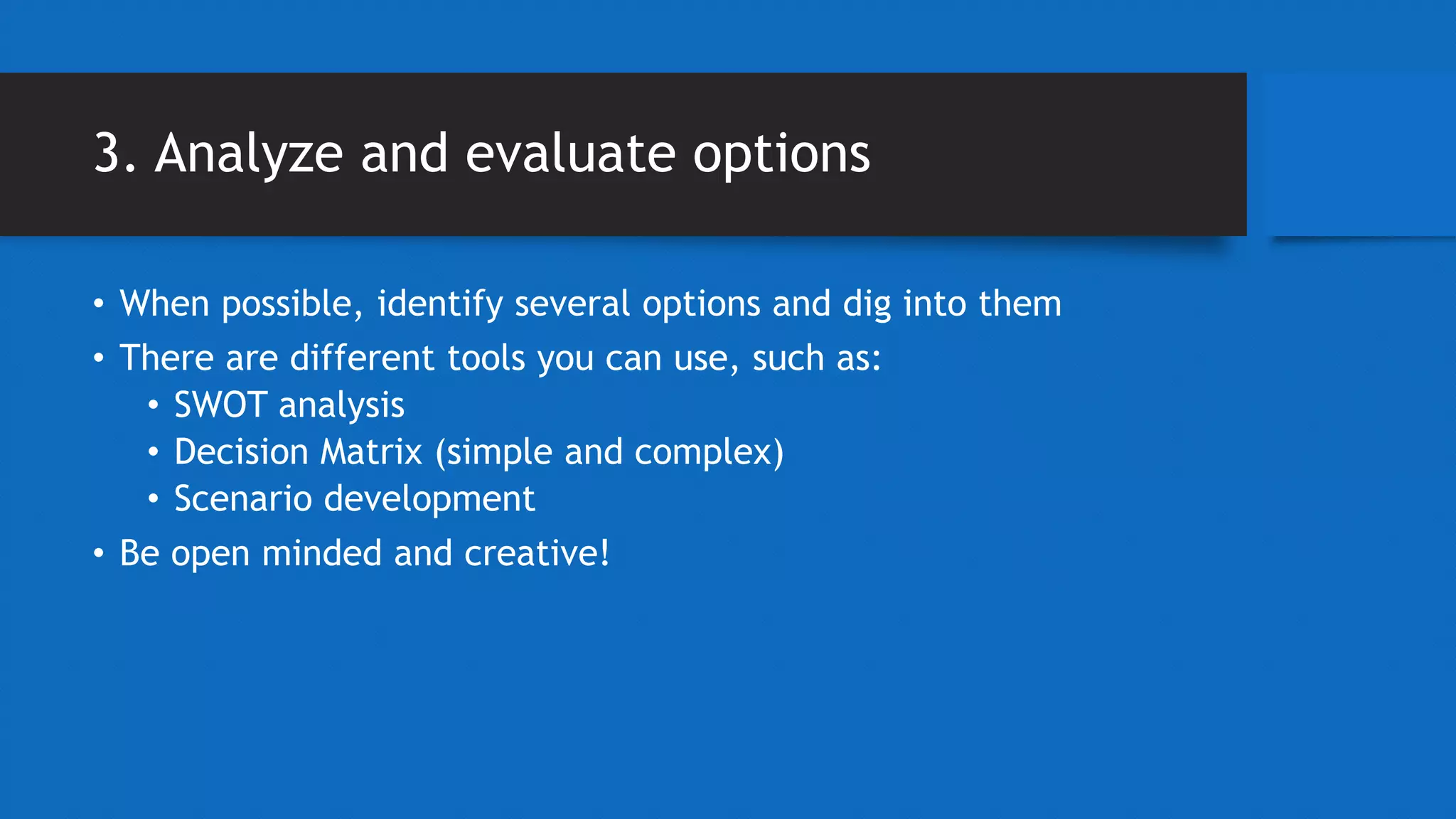 3. Analyze and evaluate options
• When possible, identify several options and dig into them
• There are different tools you can use, such as:
• SWOT analysis
• Decision Matrix (simple and complex)
• Scenario development
• Be open minded and creative!
 
