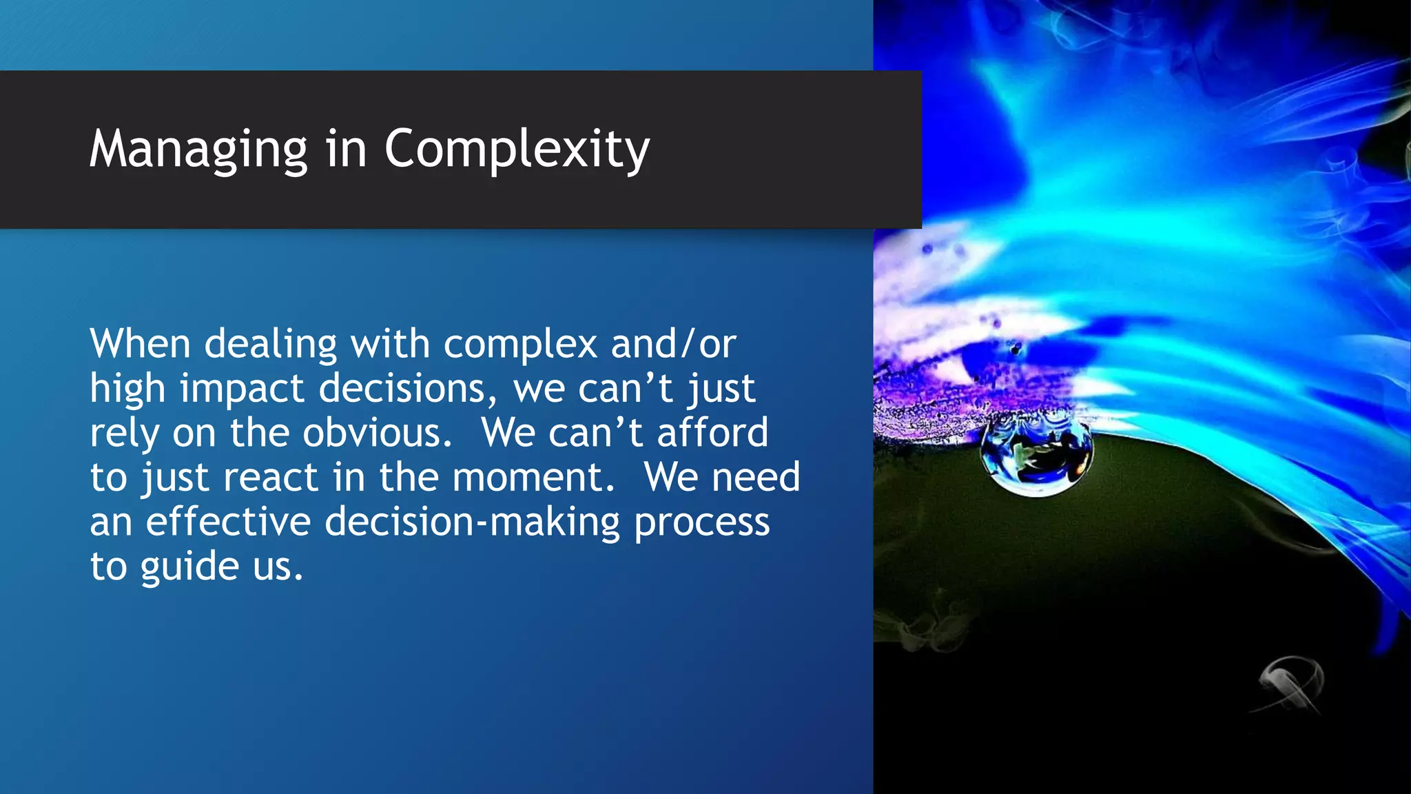 Managing in Complexity
When dealing with complex and/or
high impact decisions, we can’t just
rely on the obvious. We can’t afford
to just react in the moment. We need
an effective decision-making process
to guide us.
 