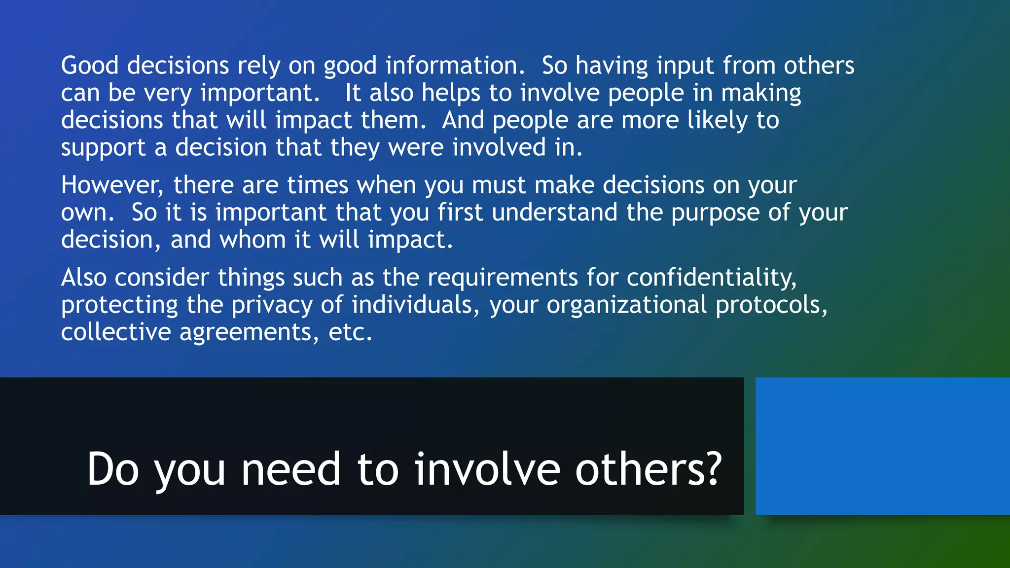 Good decisions rely on good information. So having input from others
can be very important. It also helps to involve people in making
decisions that will impact them. And people are more likely to
support a decision that they were involved in.
However, there are times when you must make decisions on your
own. So it is important that you first understand the purpose of your
decision, and whom it will impact.
Also consider things such as the requirements for confidentiality,
protecting the privacy of individuals, your organizational protocols,
collective agreements, etc.
Do you need to involve others?
 