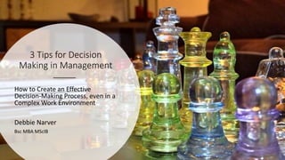 3 Tips for Decision
Making in Management
How to Create an Effective
Decision-Making Process, even in a
Complex Work Environment
Debbie Narver
Bsc MBA MScIB
 