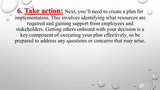 6. Take action: Next, you’ll need to create a plan for
implementation. This involves identifying what resources are
required and gaining support from employees and
stakeholders. Getting others onboard with your decision is a
key component of executing your plan effectively, so be
prepared to address any questions or concerns that may arise.
 