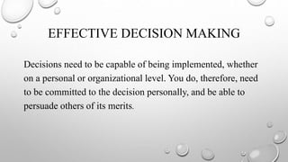 EFFECTIVE DECISION MAKING
Decisions need to be capable of being implemented, whether
on a personal or organizational level. You do, therefore, need
to be committed to the decision personally, and be able to
persuade others of its merits.
 
