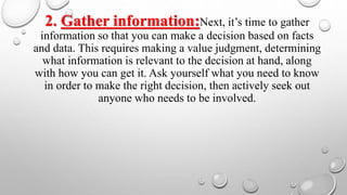 2. Gather information:Next, it’s time to gather
information so that you can make a decision based on facts
and data. This requires making a value judgment, determining
what information is relevant to the decision at hand, along
with how you can get it. Ask yourself what you need to know
in order to make the right decision, then actively seek out
anyone who needs to be involved.
 