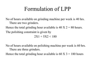 Formulation of LPP
No of hours available on grinding machine per week is 40 hrs.
There are two grinders.
Hence the total grinding hour available is 40 X 2 = 80 hours.
The polishing constraint is given by
2X1 + 5X2 < 180
No of hours available on polishing machine per week is 60 hrs.
There are three grinders.
Hence the total grinding hour available is 60 X 3 = 180 hours
 