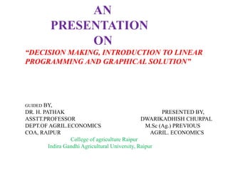 AN
PRESENTATION
ON
“DECISION MAKING, INTRODUCTION TO LINEAR
PROGRAMMING AND GRAPHICAL SOLUTION”
GUIDED BY,
DR. H. PATHAK PRESENTED BY,
ASSTT.PROFESSOR DWARIKADHISH CHURPAL
DEPT.OF AGRIL.ECONOMICS M.Sc (Ag.) PREVIOUS
COA, RAIPUR AGRIL. ECONOMICS
College of agriculture Raipur
Indira Gandhi Agricultural University, Raipur
 