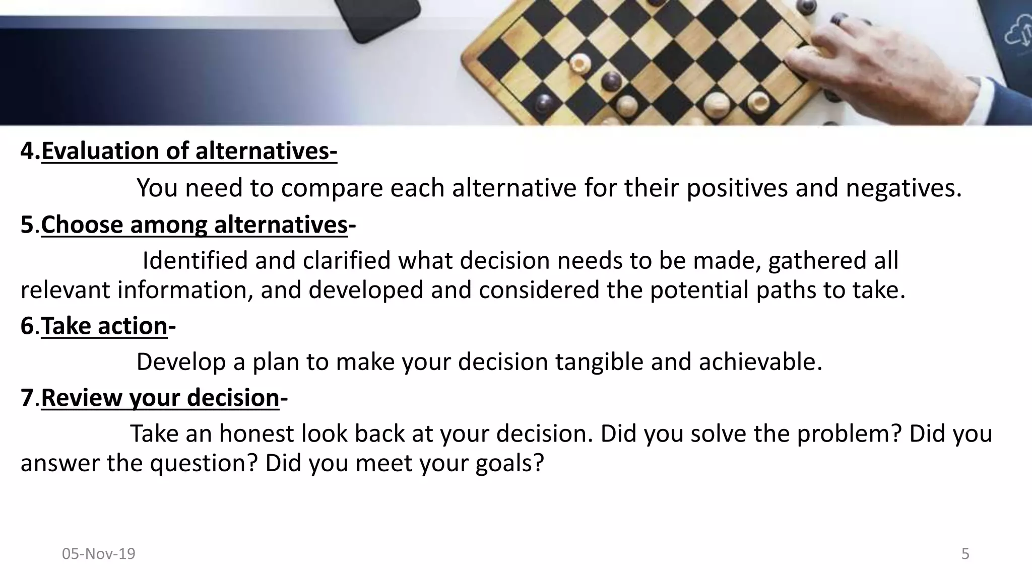 4.Evaluation of alternatives-
You need to compare each alternative for their positives and negatives.
5.Choose among alternatives-
Identified and clarified what decision needs to be made, gathered all
relevant information, and developed and considered the potential paths to take.
6.Take action-
Develop a plan to make your decision tangible and achievable.
7.Review your decision-
Take an honest look back at your decision. Did you solve the problem? Did you
answer the question? Did you meet your goals?
05-Nov-19 5
 