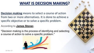 WHAT IS DECISION MAKING?
Decision making means to select a course of action
from two or more alternatives. It is done to achieve a
specific objective or to solve a specific problem.
According to James Stoner,
"Decision making is the process of identifying and selecting
a course of action to solve a specific problem."
05-Nov-19 2
 