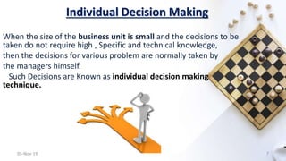 Individual Decision Making
When the size of the business unit is small and the decisions to be
taken do not require high , Specific and technical knowledge,
then the decisions for various problem are normally taken by
the managers himself.
Such Decisions are Known as individual decision making
technique.
05-Nov-19 7
 