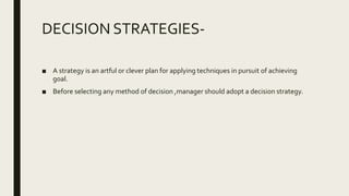 DECISION STRATEGIES-
■ A strategy is an artful or clever plan for applying techniques in pursuit of achieving
goal.
■ Before selecting any method of decision ,manager should adopt a decision strategy.
 