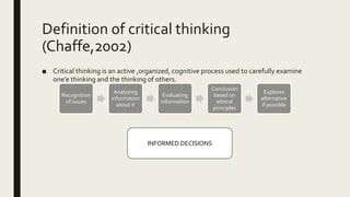 Definition of critical thinking
(Chaffe,2002)
■ Critical thinking is an active ,organized, cognitive process used to carefully examine
one’e thinking and the thinking of others.
Recognition
of issues
Analyzing
information
about it
Evaluating
information
Conclusion
based on
ethical
principles
Explores
alternative
if possible
INFORMED DECISIONS
 