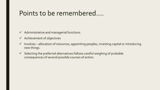 Points to be remembered….
 Administrative and managerial functions.
 Achievement of objectives
 Involves – allocation of resources, appointing peoples, investing capital or introducing
new things.
 Selecting the preferred alternatives follows careful weighing of probable
consequences of several possible courses of action.
 
