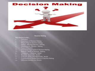 Decision Making
This Session Covers...
(i) Definition
(ii) Importance of Decision Making
(iii) Phases/Steps in decision making.
(iv) Factors Affecting Decision Making
(v) Hindrances to Decision Making
(vi) Types of Decision
(vii) Conceptual Approaches to Decision Making
(viii) Rational Model of Decision Making
(ix) Limitations of Rational Model
(x) Bounded Rationality Model
(xi) Criticism of Bounded Rationality Model
(xii) Contribution of Herbert Simon in Decision Making
(xiii) Difference between two Models
 