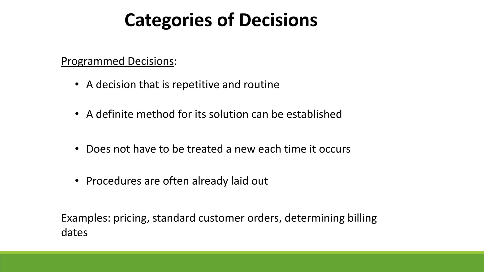 Categories of Decisions
Programmed Decisions:
• A decision that is repetitive and routine
• A definite method for its solution can be established
• Does not have to be treated a new each time it occurs
• Procedures are often already laid out
Examples: pricing, standard customer orders, determining billing
dates
 