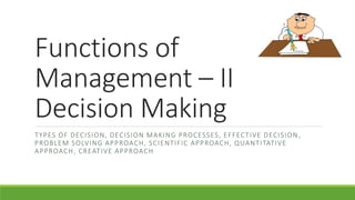 Functions of
Management – II
Decision Making
TYPES OF DECISION, DECISION MAKING PROCESSES, EFFECTIVE DECISION ,
PROBLEM SOLVING APPROACH, SCIENTIFIC APPROACH, QUANTITATIVE
APPROACH, CREATIVE APPROACH
 