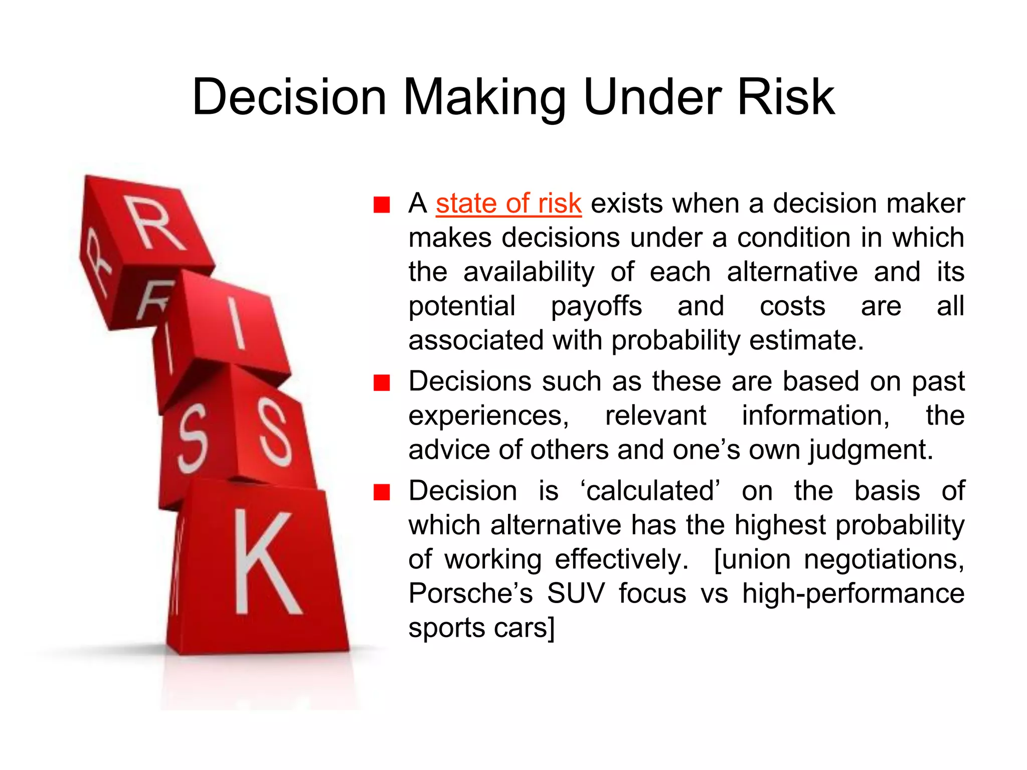 Decision Making Under Risk
A state of risk exists when a decision maker
makes decisions under a condition in which
the availability of each alternative and its
potential payoffs and costs are all
associated with probability estimate.
Decisions such as these are based on past
experiences, relevant information, the
advice of others and one’s own judgment.
Decision is ‘calculated’ on the basis of
which alternative has the highest probability
of working effectively. [union negotiations,
Porsche’s SUV focus vs high-performance
sports cars]
 