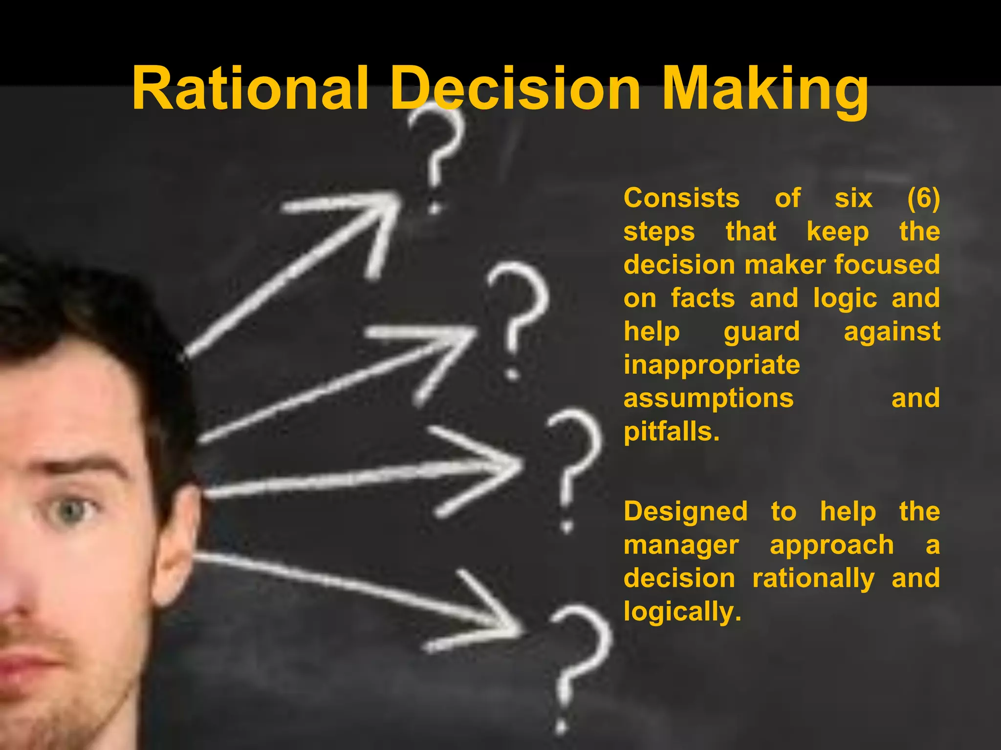 Rational Decision Making
Consists of six (6)
steps that keep the
decision maker focused
on facts and logic and
help guard against
inappropriate
assumptions and
pitfalls.
Designed to help the
manager approach a
decision rationally and
logically.
 