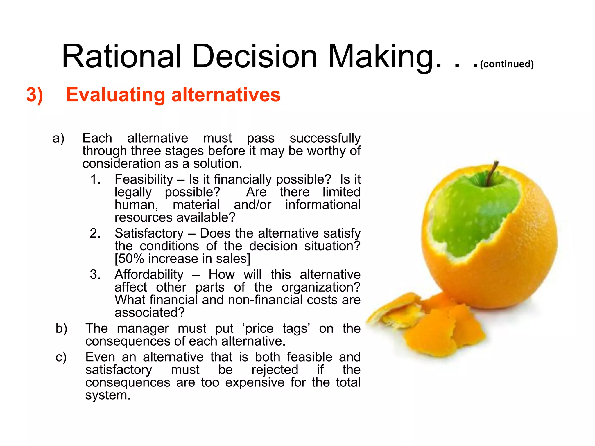 Rational Decision Making. . .(continued)
3) Evaluating alternatives
a) Each alternative must pass successfully
through three stages before it may be worthy of
consideration as a solution.
1. Feasibility – Is it financially possible? Is it
legally possible? Are there limited
human, material and/or informational
resources available?
2. Satisfactory – Does the alternative satisfy
the conditions of the decision situation?
[50% increase in sales]
3. Affordability – How will this alternative
affect other parts of the organization?
What financial and non-financial costs are
associated?
b) The manager must put ‘price tags’ on the
consequences of each alternative.
c) Even an alternative that is both feasible and
satisfactory must be rejected if the
consequences are too expensive for the total
system.
 