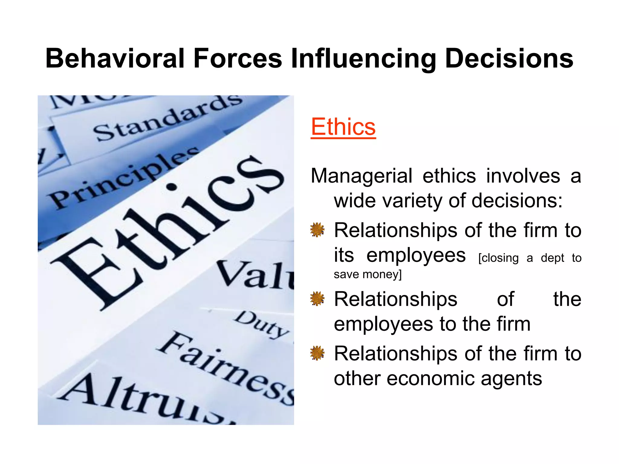Behavioral Forces Influencing Decisions
Ethics
Managerial ethics involves a
wide variety of decisions:
Relationships of the firm to
its employees [closing a dept to
save money]
Relationships of the
employees to the firm
Relationships of the firm to
other economic agents
 