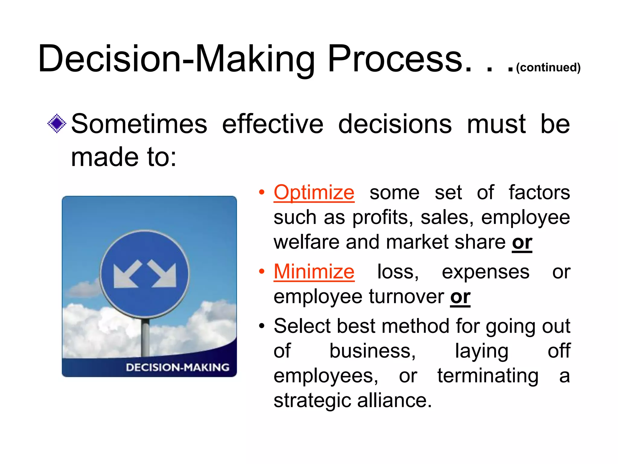 Decision-Making Process. . .(continued)
• Optimize some set of factors
such as profits, sales, employee
welfare and market share or
• Minimize loss, expenses or
employee turnover or
• Select best method for going out
of business, laying off
employees, or terminating a
strategic alliance.
Sometimes effective decisions must be
made to:
 
