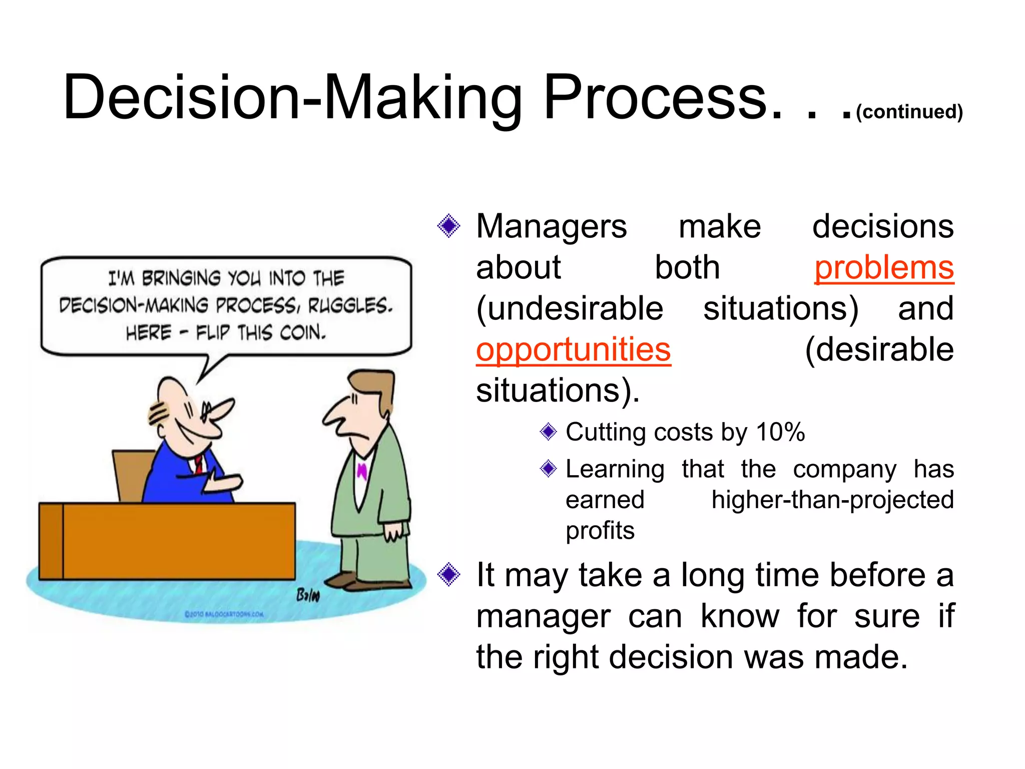 Decision-Making Process. . .(continued)
Managers make decisions
about both problems
(undesirable situations) and
opportunities (desirable
situations).
Cutting costs by 10%
Learning that the company has
earned higher-than-projected
profits
It may take a long time before a
manager can know for sure if
the right decision was made.
 