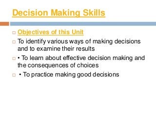 Decision Making Skills
 Objectives of this Unit
 To identify various ways of making decisions
and to examine their results
 • To learn about effective decision making and
the consequences of choices
 • To practice making good decisions
 