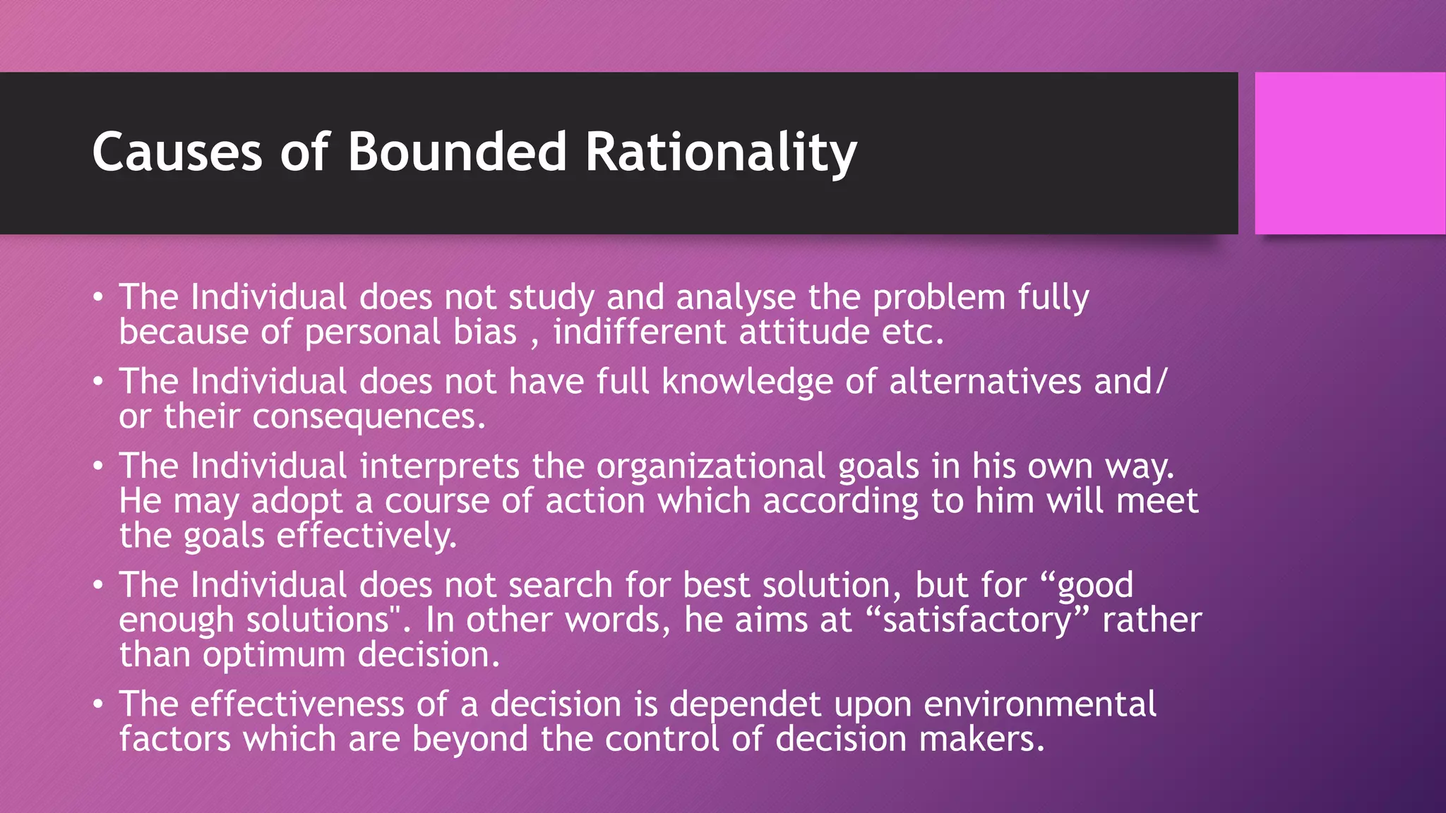 Causes of Bounded Rationality
• The Individual does not study and analyse the problem fully
because of personal bias , indifferent attitude etc.
• The Individual does not have full knowledge of alternatives and/
or their consequences.
• The Individual interprets the organizational goals in his own way.
He may adopt a course of action which according to him will meet
the goals effectively.
• The Individual does not search for best solution, but for “good
enough solutions". In other words, he aims at “satisfactory” rather
than optimum decision.
• The effectiveness of a decision is dependet upon environmental
factors which are beyond the control of decision makers.
 