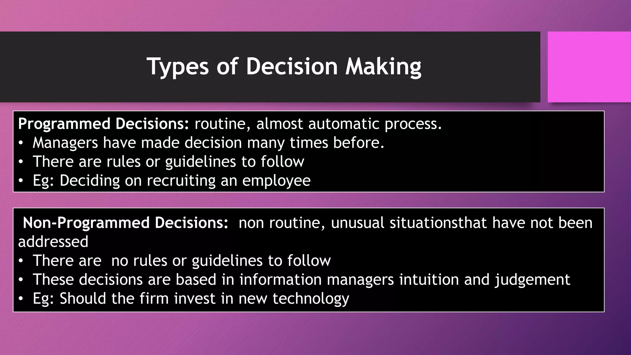 Types of Decision Making
Programmed Decisions: routine, almost automatic process.
• Managers have made decision many times before.
• There are rules or guidelines to follow
• Eg: Deciding on recruiting an employee
Non-Programmed Decisions: non routine, unusual situationsthat have not been
addressed
• There are no rules or guidelines to follow
• These decisions are based in information managers intuition and judgement
• Eg: Should the firm invest in new technology
 