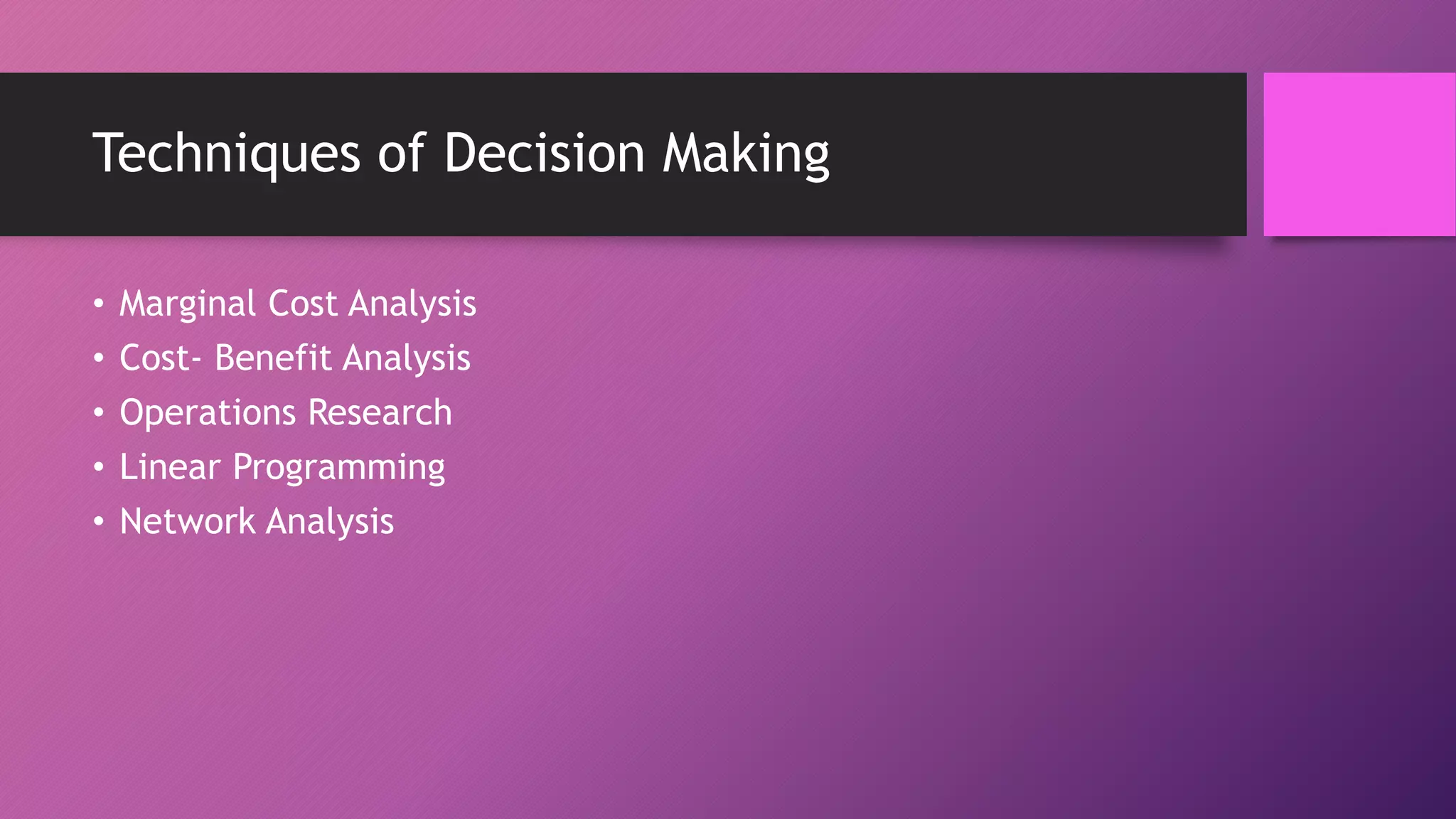 Techniques of Decision Making
• Marginal Cost Analysis
• Cost- Benefit Analysis
• Operations Research
• Linear Programming
• Network Analysis
 