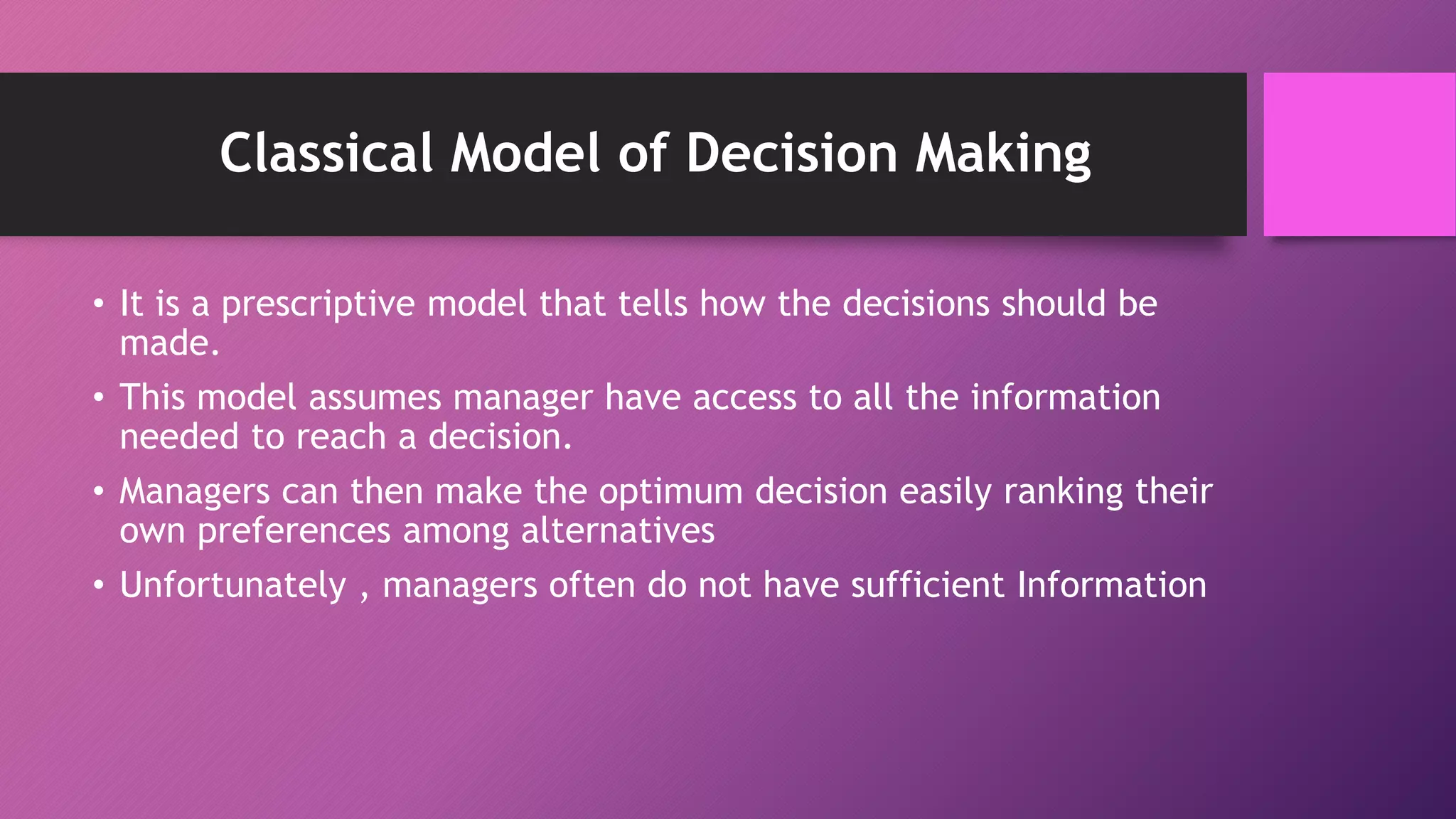 Classical Model of Decision Making
• It is a prescriptive model that tells how the decisions should be
made.
• This model assumes manager have access to all the information
needed to reach a decision.
• Managers can then make the optimum decision easily ranking their
own preferences among alternatives
• Unfortunately , managers often do not have sufficient Information
 