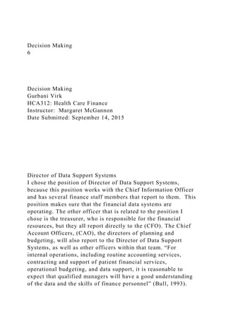 Decision Making
6
Decision Making
Gurbani Virk
HCA312: Health Care Finance
Instructor: Margaret McGannon
Date Submitted: September 14, 2015
Director of Data Support Systems
I chose the position of Director of Data Support Systems,
because this position works with the Chief Information Officer
and has several finance staff members that report to them. This
position makes sure that the financial data systems are
operating. The other officer that is related to the position I
chose is the treasurer, who is responsible for the financial
resources, but they all report directly to the (CFO). The Chief
Account Officers, (CAO), the directors of planning and
budgeting, will also report to the Director of Data Support
Systems, as well as other officers within that team. “For
internal operations, including routine accounting services,
contracting and support of patient financial services,
operational budgeting, and data support, it is reasonable to
expect that qualified managers will have a good understanding
of the data and the skills of finance personnel” (Bull, 1993).
 