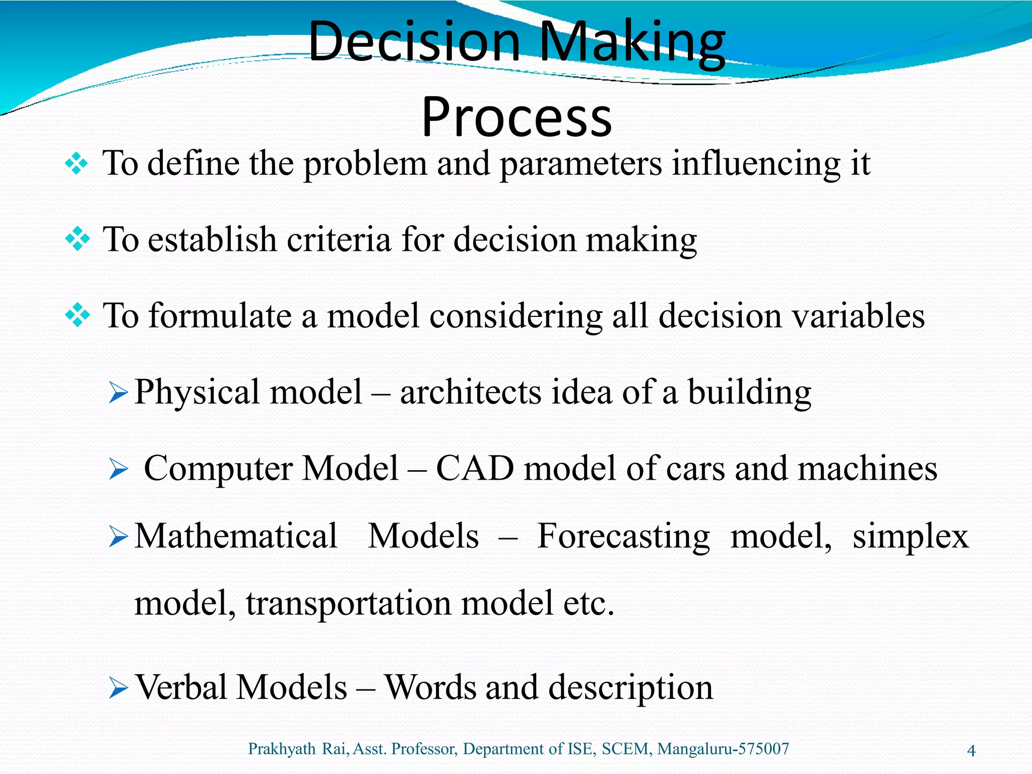 Decision Making
Process
Prakhyath Rai,Asst. Professor, Department of ISE, SCEM, Mangaluru-575007 4
 To define the problem and parameters influencing it
 To establish criteria for decision making
 To formulate a model considering all decision variables
Physical model – architects idea of a building
 Computer Model – CAD model of cars and machines
Mathematical Models – Forecasting model, simplex
model, transportation model etc.
Verbal Models – Words and description
 