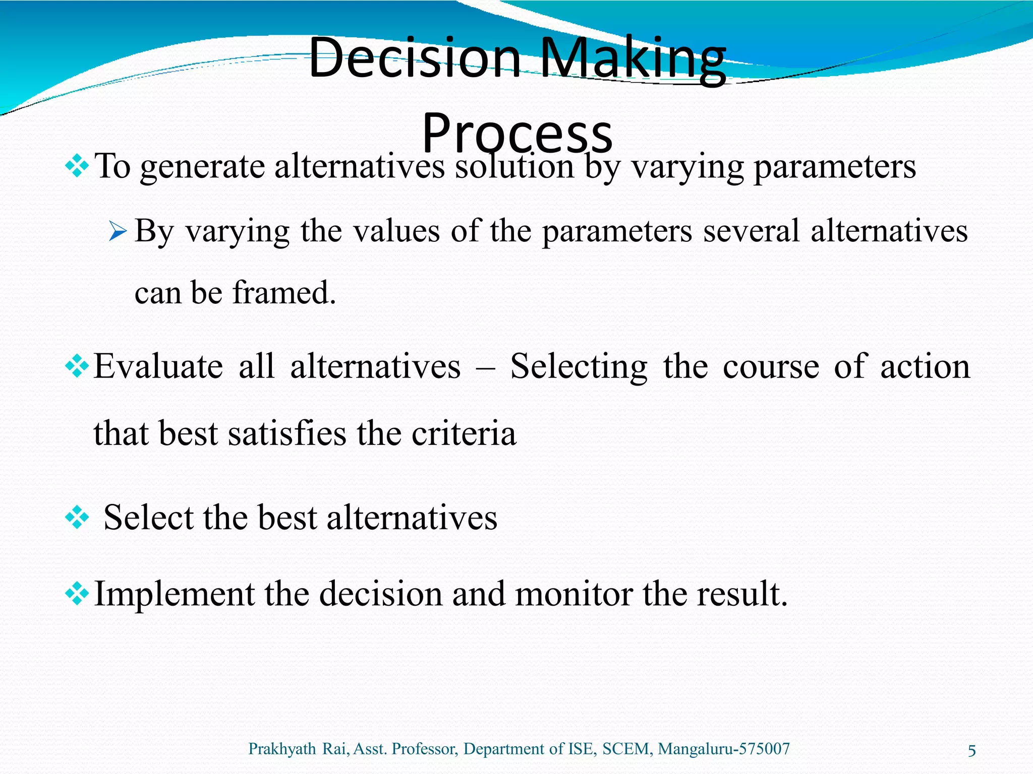 To generate alternatives solution by varying parameters
 By varying the values of the parameters several alternatives
can be framed.
Evaluate all alternatives – Selecting the course of action
that best satisfies the criteria
 Select the best alternatives
Implement the decision and monitor the result.
Prakhyath Rai,Asst. Professor, Department of ISE, SCEM, Mangaluru-575007 5
Decision Making
Process
 