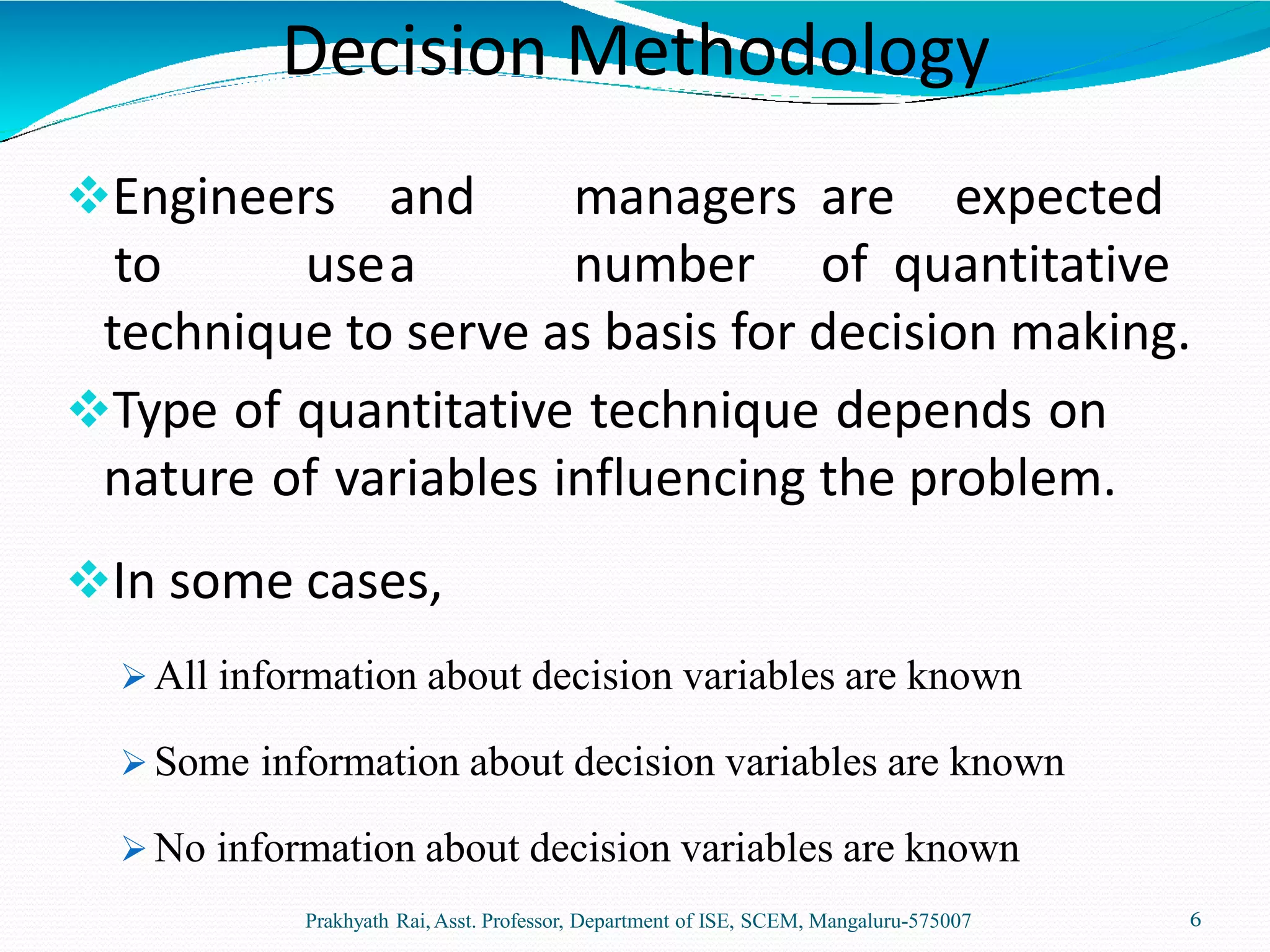Engineers and managers are expected
to usea number of quantitative
technique to serve as basis for decision making.
Type of quantitative technique depends on
nature of variables influencing the problem.
In some cases,
 All information about decision variables are known
 Some information about decision variables are known
 No information about decision variables are known
Prakhyath Rai,Asst. Professor, Department of ISE, SCEM, Mangaluru-575007 6
Decision Methodology
 